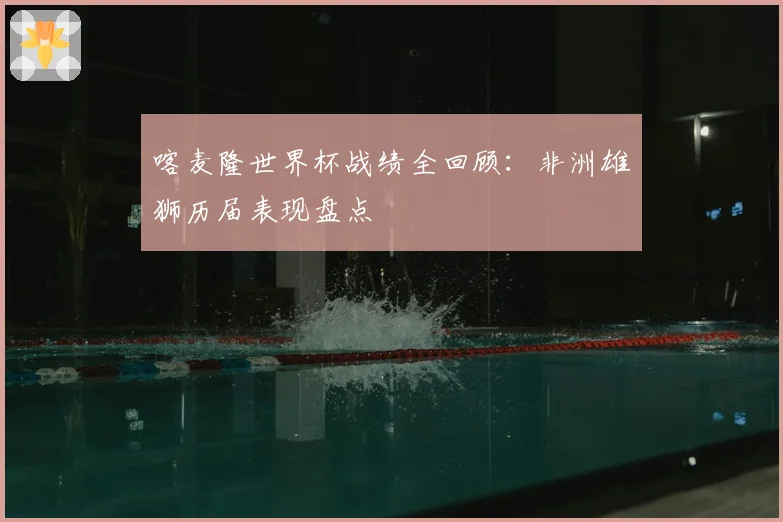 喀麦隆世界杯战绩全回顾：非洲雄狮历届表现盘点