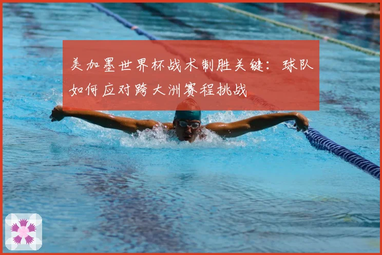 美加墨世界杯战术制胜关键:球队如何应对跨大洲赛程挑战