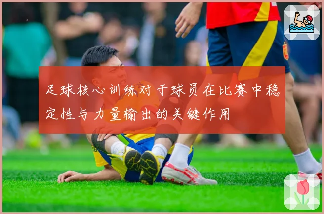 足球核心训练对于球员在比赛中稳定性与力量输出的关键作用
