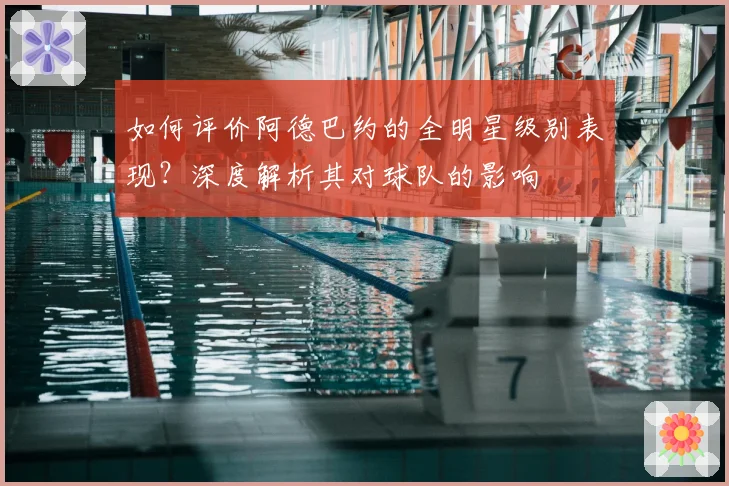 如何评价阿德巴约的全明星级别表现？深度解析其对球队的影响