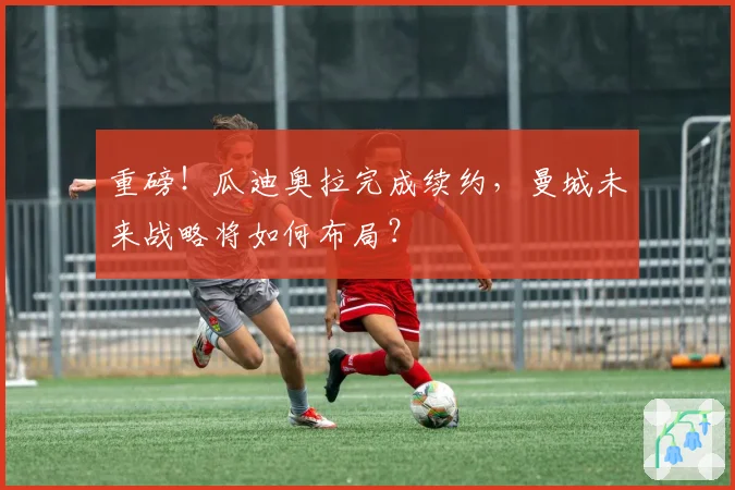 重磅！瓜迪奥拉完成续约，曼城未来战略将如何布局？