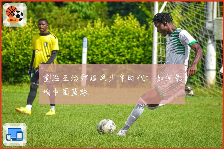 重温王治郅追风少年时代：如何影响中国篮球
