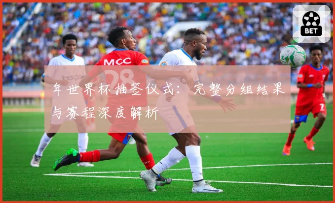 年世界杯抽签仪式：完整分组结果与赛程深度解析