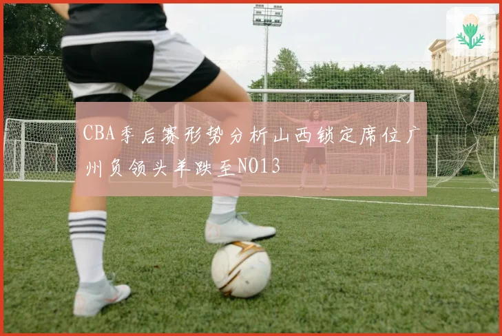 CBA季后赛形势分析山西锁定席位广州负领头羊跌至NO13