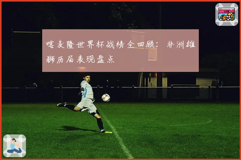 喀麦隆世界杯战绩全回顾：非洲雄狮历届表现盘点