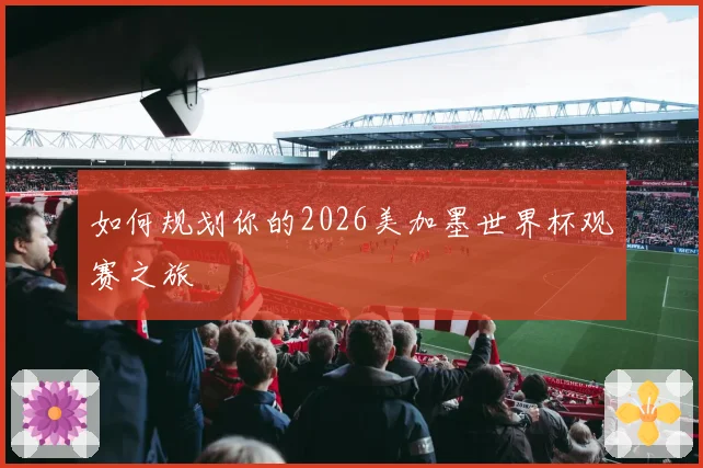如何规划你的2026美加墨世界杯观赛之旅