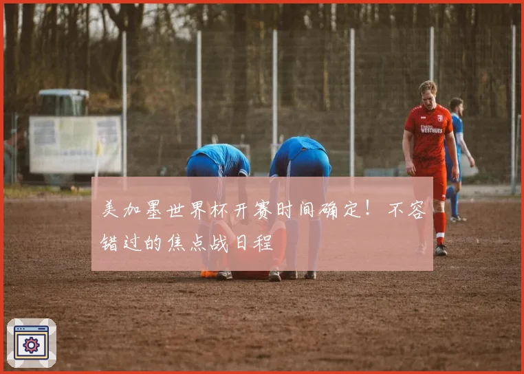 美加墨世界杯开赛时间确定！不容错过的焦点战日程
