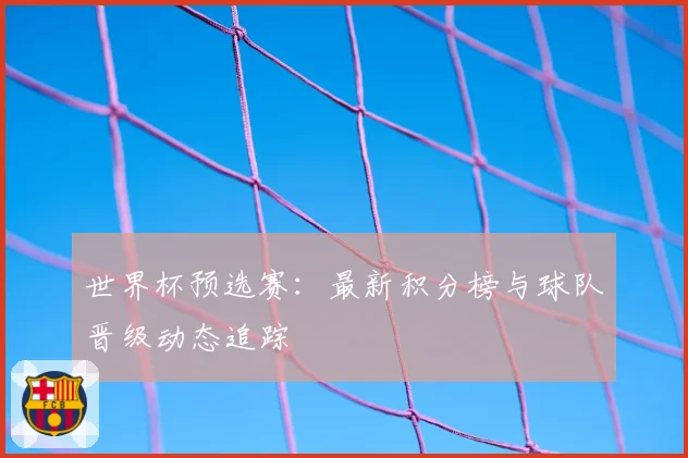世界杯预选赛：最新积分榜与球队晋级动态追踪